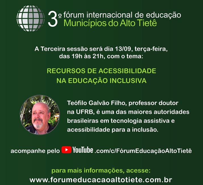 3 Frum Internacional de Educao dos Municpios do Alto Tiet. A terceira sesso ser dia 13 de setembro, tera-feira, das 19 horas s 21h, com o tema: recursos de acessibilidade na educao inclusiva. Tefilo Galvo Filho, professor doutor na UFRB,  uma das maiores autoridades brasileiras em tecnologia assistiva e acessibilidade para a incluso. Acompanhe pelo youtube.com/c/FrumEducaoAltoTiet Para mais informaes, acesse: www.forumeducacaoaltotiete.com.br